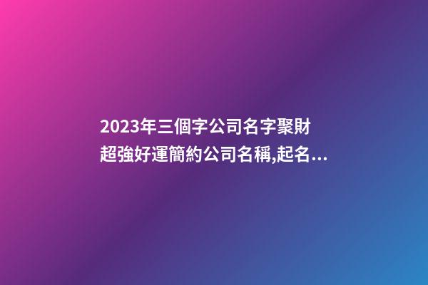 2023年三個字公司名字聚財 超強好運簡約公司名稱,起名之家-第1張-公司起名-玄機派